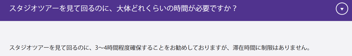 スタジオツアーを見て回るのに、大体どれくらいの時間が必要ですか？スタジオツアーを見て回るのに、3～4時間程度確保することをお勧めしておりますが、滞在時間に制限はありません。